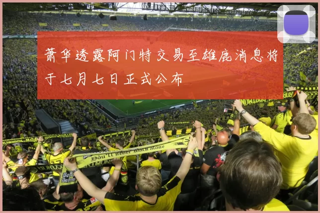 萧华透露阿门特交易至雄鹿消息将于七月七日正式公布